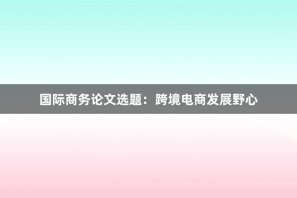 国际商务论文选题:跨境电商发展野心