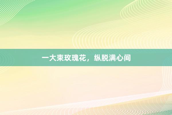 一大束玫瑰花，纵脱满心间