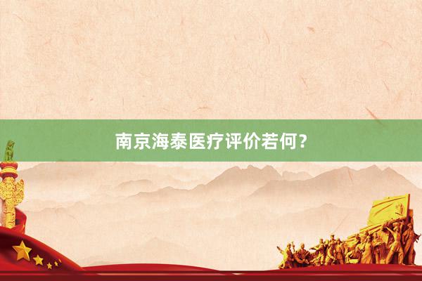 南京海泰医疗评价若何？
